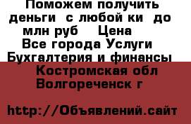 Поможем получить деньги, с любой ки, до 3 млн руб. › Цена ­ 15 - Все города Услуги » Бухгалтерия и финансы   . Костромская обл.,Волгореченск г.